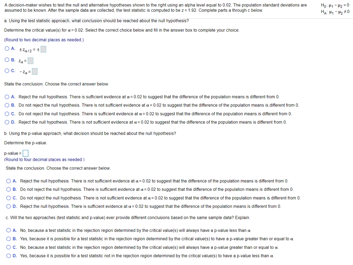 A decision-maker wishes to test the null and alternative hypotheses shown to the right using an alpha level equal to 0.02. The population standard deviations are
assumed to be known. After the sample data are collected, the test statistic is computed to be z = 1.92. Complete parts a through c below.
Ho: H1 - H2 = 0
HA: H1 - H2 +0
a. Using the test statistic approach, what conclusion should be reached about the null hypothesis?
Determine the critical value(s) for a = 0.02. Select the correct choice below and fill in the answer box to complete your choice.
(Round to two decimal places as needed.)
O A. +Za/2= =
О В. Za
OC.
- Za =
State the conclusion. Choose the correct answer below.
O A. Reject the null hypothesis. There is sufficient evidence at a = 0.02 to suggest that the difference of the population means is different from 0.
O B. Do not reject the null hypothesis. There is not sufficient evidence at a = 0.02 to suggest that the difference of the population means is different from 0.
OC. Do not reject the null hypothesis. There is sufficient evidence at a = 0.02 to suggest that the difference of the population means is different from 0.
O D. Reject the null hypothesis. There is not sufficient evidence at a = 0.02 to suggest that the difference of the population means is different from 0.
b. Using the p-value approach, what decision should be reached about the null hypothesis?
Determine the p-value.
p-value =
(Round to four decimal places as needed.)
State the conclusion. Choose the correct answer below.
A. Reject the null hypothesis. There is not sufficient evidence at a = 0.02 to suggest that the difference of the population means is different from 0.
B. Do not reject the null hypothesis. There is sufficient evidence at a = 0.02 to suggest that the difference of the population means is different from 0.
O C. Do not reject the null hypothesis. There is not sufficient evidence at a = 0.02 to suggest that the difference of the population means is different from 0.
O D. Reject the null hypothesis. There is sufficient evidence at a = 0.02 to suggest that the difference of the population means is different from 0.
c. Will the two approaches (test statistic and p-value) ever provide different conclusions based on the same sample data? Explain.
O A. No, because a test statistic in the rejection region determined by the critical value(s) will always have a p-value less than a.
O B. Yes, because it is possible for a test statistic in the rejection region determined by the critical value(s) to have a p-value greater than or equal to a.
OC. No, because a test statistic in the rejection region determined by the critical value(s) will always have a p-value greater than or equal to a.
O D. Yes, because it is possible for a test statistic not in the rejection region determined by the critical value(s) to have a p-value less than a.

