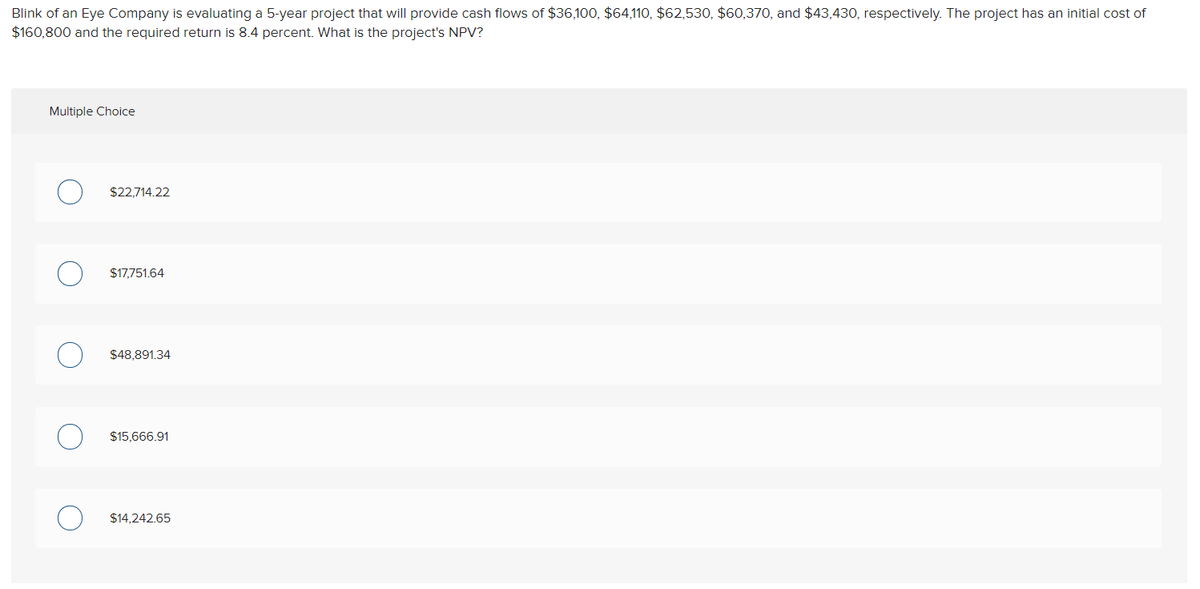 Blink of an Eye Company is evaluating a 5-year project that will provide cash flows of $36,100, $64,110, $62,530, $60,370, and $43,430, respectively. The project has an initial cost of
$160,800 and the required return is 8.4 percent. What is the project's NPV?
Multiple Choice
$22,714.22
$17,751.64
$48,891.34
$15,666.91
$14,242.65
