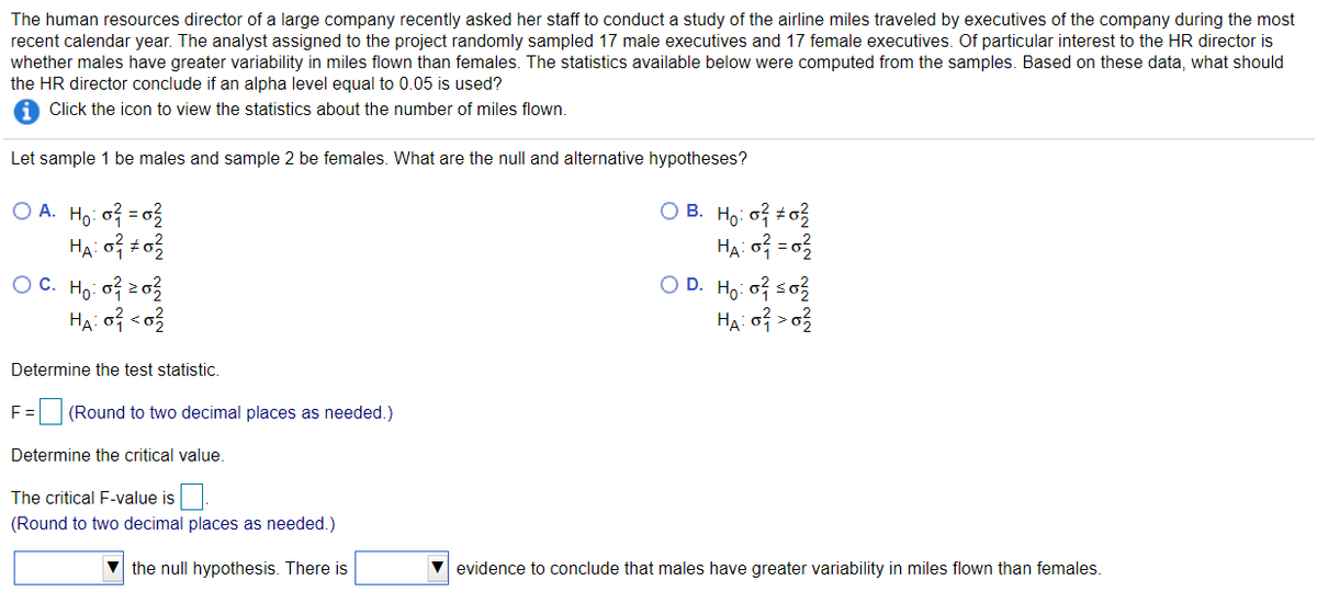 The human resources director of a large company recently asked her staff to conduct a study of the airline miles traveled by executives of the company during the most
recent calendar year. The analyst assigned to the project randomly sampled 17 male executives and 17 female executives. Of particular interest to the HR director is
whether males have greater variability in miles flown than females. The statistics available below were computed from the samples. Based on these data, what should
the HR director conclude if an alpha level equal to 0.05 is used?
Click the icon to view the statistics about the number of miles flown.
Let sample 1 be males and sample 2 be females. What are the null and alternative hypotheses?
O B. Ho: of to3
Hạ o = 0}
O D. Ho of so3
O A. Họ: o3 = 03
OC. Ho: o? z03
Determine the test statistic.
F =
(Round to two decimal places as needed.)
Determine the critical value.
The critical F-value is
(Round to two decimal places as needed.)
V the null hypothesis. There is
V evidence to conclude that males have greater variability in miles flown than females.
