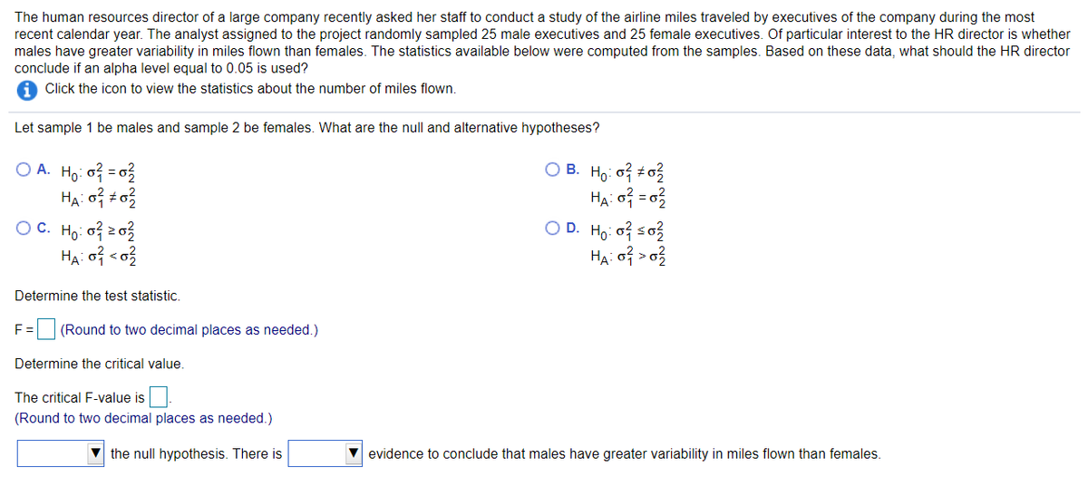 The human resources director of a large company recently asked her staff to conduct a study of the airline miles traveled by executives of the company during the most
recent calendar year. The analyst assigned to the project randomly sampled 25 male executives and 25 female executives. Of particular interest to the HR director is whether
males have greater variability in miles flown than females. The statistics available below were computed from the samples. Based on these data, what should the HR director
conclude if an alpha level equal to 0.05 is used?
Click the icon to view the statistics about the number of miles flown.
Let sample 1 be males and sample 2 be females. What are the null and alternative hypotheses?
O A. Ho of = 03
O B. Ho: o o?
O D. Ho: of soz
Ha o? > o?
O C. Ho: o? z03
Determine the test statistic.
E =
E (Round to two decimal places as needed.)
Determine the critical value.
The critical F-value is
(Round to two decimal places as needed.)
the null hypothesis. There is
evidence to conclude that males have greater variability in miles flown than females.
