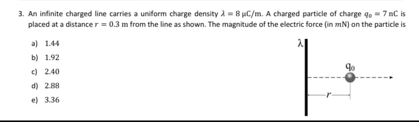 3. An infinite charged line carries a uniform charge density = 8 µC/m. A charged particle of charge qo = 7 nC is
placed at a distance r = 0.3 m from the line as shown. The magnitude of the electric force (in mN) on the particle is
2
a) 1.44
b) 1.92
c) 2.40
d) 2.88
e) 3.36
90