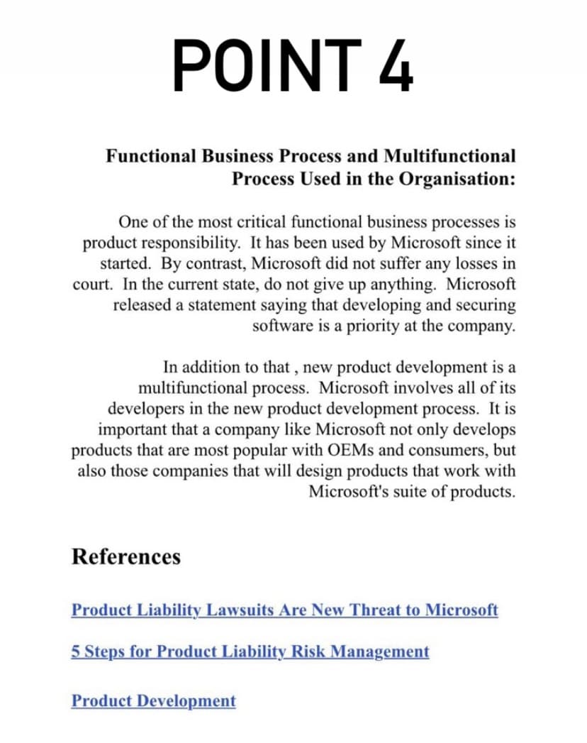 POINT 4
Functional Business Process and Multifunctional
Process Used in the Organisation:
One of the most critical functional business processes is
product responsibility. It has been used by Microsoft since it
started. By contrast, Microsoft did not suffer any losses in
court. In the current state, do not give up anything. Microsoft
released a statement saying that developing and securing
software is a priority at the company.
In addition to that , new product development is a
multifunctional process. Microsoft involves all of its
developers in the new product development process. It is
important that a company like Microsoft not only develops
products that are most popular with OEMS and consumers, but
also those companies that will design products that work with
Microsoft's suite of products.
References
Product Liability Lawsuits Are New Threat to Microsoft
5 Steps for Product Liability Risk Management
Product Development

