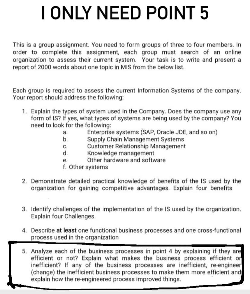 I ONLY NEED POINT 5
This is a group assignment. You need to form groups of three to four members. In
order to complete this assignment, each group must search of an online
organization to assess their current system. Your task is to write and present a
report of 2000 words about one topic in MIS from the below list.
Each group is required to assess the current Information Systems of the company.
Your report should address the following:
1. Explain the types of system used in the Company. Does the company use any
form of IS? If yes, what types of systems are being used by the company? You
need to look for the following:
Enterprise systems (SAP, Oracle JDE, and so on)
Supply Chain Management Systems
Customer Relationship Management
Knowledge management
Other hardware and software
a.
b.
с.
d.
е.
f. Other systems
2. Demonstrate detailed practical knowledge of benefits of the IS used by the
organization for gaining competitive advantages. Explain four benefits
3. Identify challenges of the implementation of the IS used by the organization.
Explain four Challenges.
4. Describe at least one functional business processes and one cross-functional
process used in the organization
5. Analyze each of the business processes in point 4 by explaining if they are
efficient or not? Explain what makes the business process efficient or
inefficient? If any of the business processes are inefficient, re-engineer
(change) the inefficient business processes to make them more efficient and
explain how the re-engineered process improved things.
