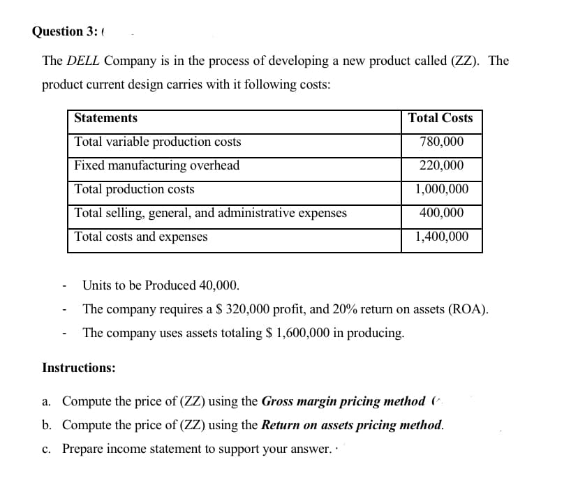 Question 3: (
The DELL Company is in the process of developing a new product called (ZZ). The
product current design carries with it following costs:
Statements
Total Costs
Total variable production costs
780,000
Fixed manufacturing overhead
220,000
Total production costs
1,000,000
Total selling, general, and administrative expenses
400,000
Total costs and expenses
1,400,000
Units to be Produced 40,000.
The company requires a $ 320,000 profit, and 20% return on assets (ROA).
The company uses assets totaling $ 1,600,000 in producing.
Instructions:
a. Compute the price of (ZZ) using the Gross margin pricing method (^
b. Compute the price of (ZZ) using the Return on assets pricing method.
c. Prepare income statement to support your answer. ·
