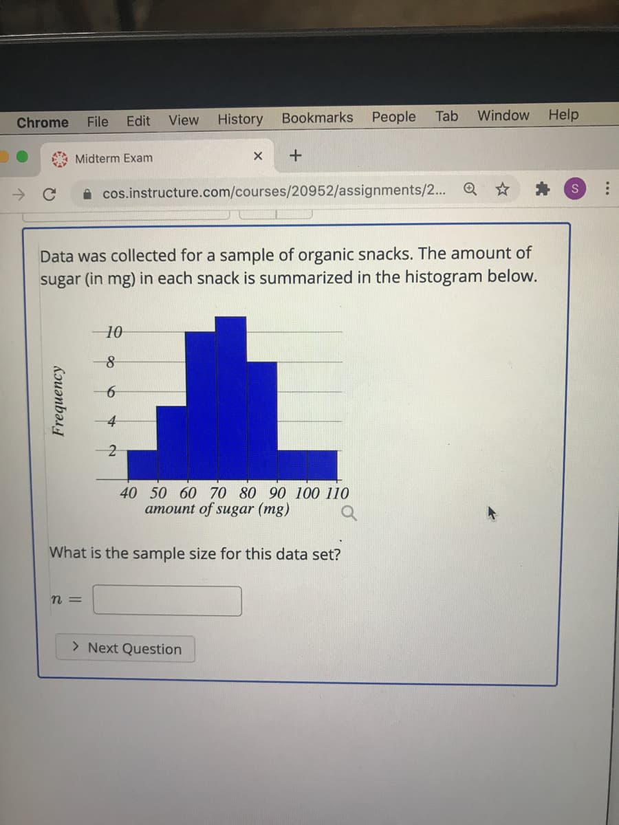 Chrome
File
Edit
View
History
Bookmarks
People
Tab
Window
Help
Midterm Exam
->
A cos.instructure.com/courses/20952/assignments/2...
Data was collected for a sample of organic snacks. The amount of
sugar (in mg) in each snack is summarized in the histogram below.
10
40 50 60 70 80 90 100 110
amount of sugar (mg)
What is the sample size for this data set?
n =
> Next Question
Frequency
...
