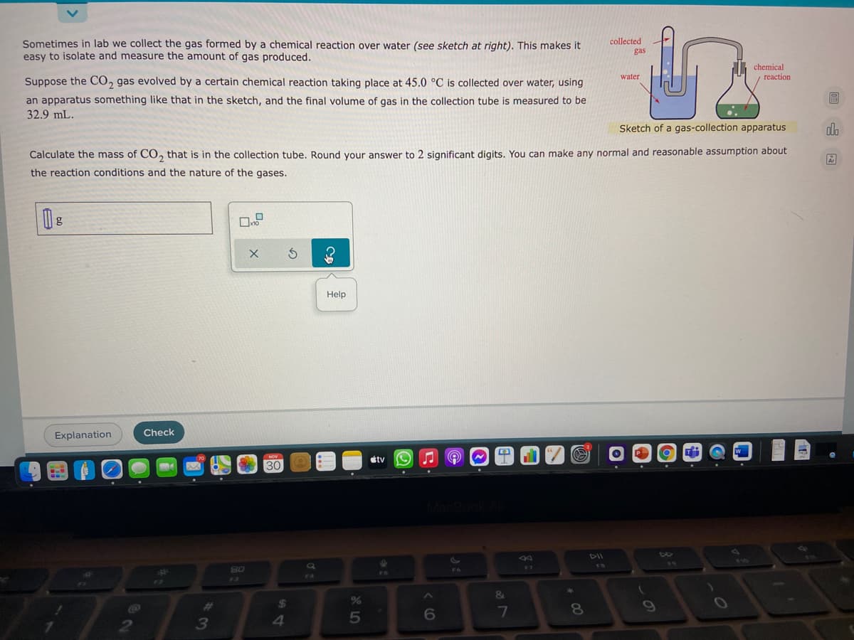 Sometimes in lab we collect the gas formed by a chemical reaction over water (see sketch at right). This makes it
easy to isolate and measure the amount of gas produced.
collected
gas
chemical
water
reaction
Suppose the C0, gas evolved by a certain chemical reaction taking place at 45.0 °C is collected over water, using
圖
an apparatus something like that in the sketch, and the final volume of gas in the collection tube is measured to be
32.9 mL.
Sketch of a gas-collection apparatus
Calculate the mass of CO, that is in the collection tube, Round your answer to 2 significant digits, You can make any normal and reasonable assumption about
the reaction conditions and the nature of the gases.
Help
Explanation
Check
étv
30
DII
110
F7
F3
&
24
%
09
%23
7
5
2
3
