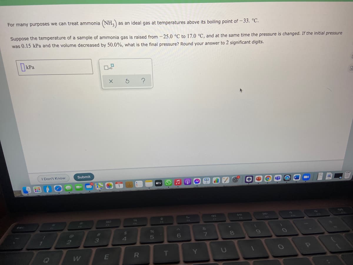For many purposes we can treat ammonia (NH,)
as an ideal gas at temperatures above its boiling point of –33. °C.
Suppose the temperature of a sample of ammonia gas is raised from – 25.0 °C to 17.0 °C, and at the same time the pressure is changed. If the initial pressure
was 0.15 kPa and the volume decreased by 50.0%, what is the final pressure? Round your answer to 2 significant digits.
kPa
1 Don't Know
Submit
etv
DII
esc
%23
24
6
7
09
2
4
OP
E
T
Y.
