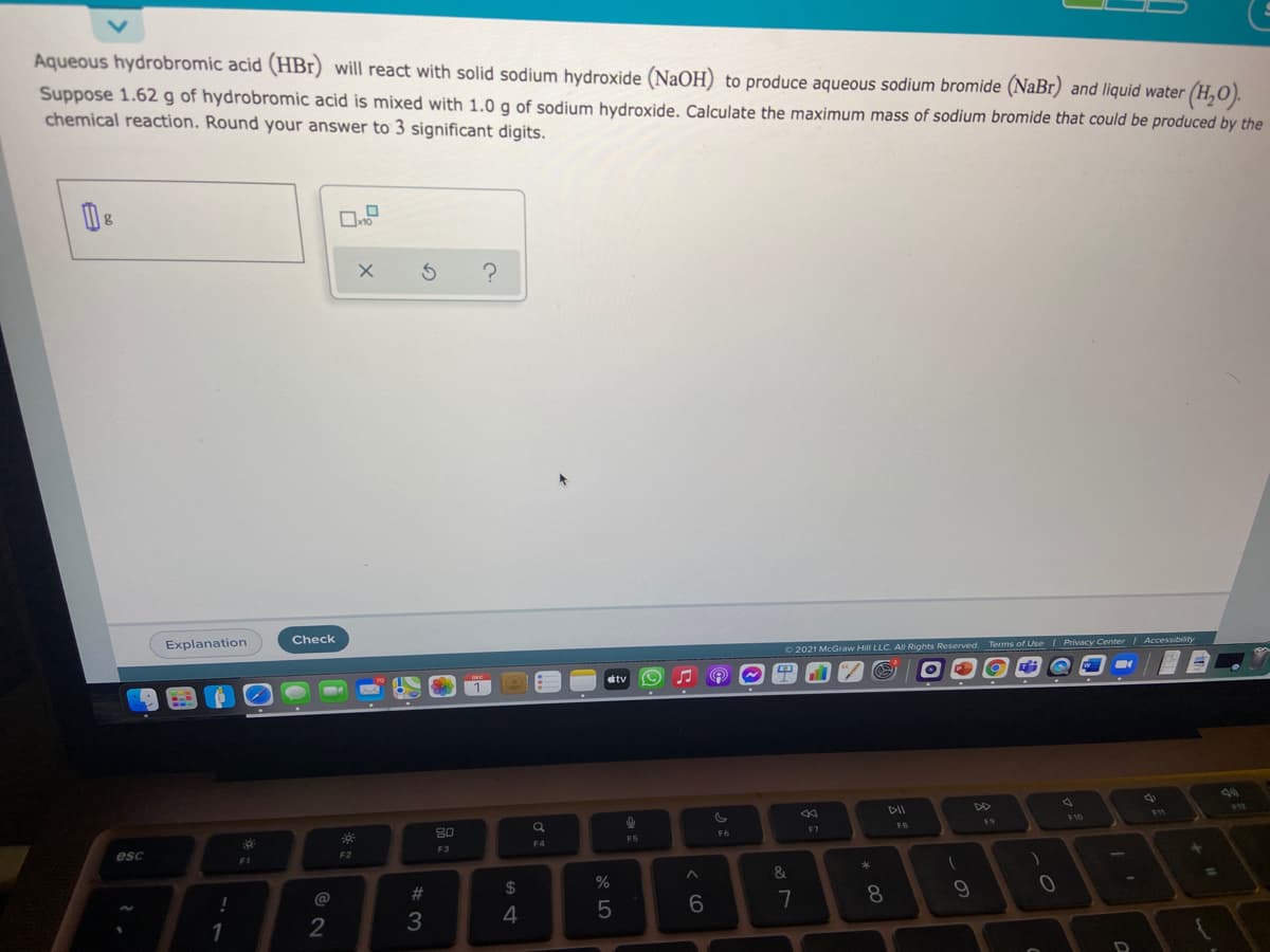 Aqueous hydrobromic acid (HBr) will react with solid sodium hydroxide (NaOH) to produce aqueous sodium bromide (NaBr) and liquid water (H,O).
Suppose 1.62 g of hydrobromic acid is mixed with 1.0 g of sodium hydroxide. Calculate the maximum mass of sodium bromide that could be produced by the
chemical reaction. Round your answer to 3 significant digits.
Explanation
Check
2021 McGraw Hill LLC. All Rights Reserved. Terms of Use I Privacy Center Accessibility
tv
1
DII
10
80
19
F6
F7
F5
F4
esc
F2
F3
&.
@
#3
2$
!
7
8
1
2
3
くO
