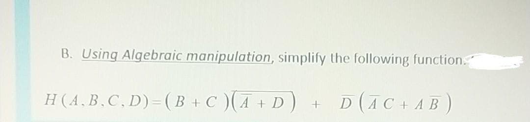 B. Using Algebraic manipulation, simplify the following function.
H(A.B,C,D)=( B + C )(A + D ) +
D (AC+AB)
