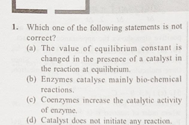 1. Which one of the following statements is not
correct?
(a) The value of equilibrium constant is
changed in the presence of a catalyst in
the reaction at equilibrium.
(b) Enzymes catalyse mainly bio-chemical
reactions.
(c) Coenzymes increase the catalytic activity
of enzyme.
(d) Catalyst does not initiate any reaction.