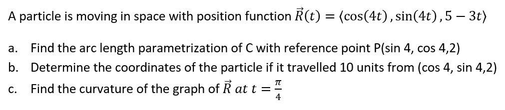 A particle is moving in space with position function R(t) = (cos(4t), sin(4t),5 – 3t)
а.
Find the arc length parametrization of C with reference point P(sin 4, cos 4,2)
b. Determine the coordinates of the particle if it travelled 10 units from (cos 4, sin 4,2)
Find the curvature of the graph of R at t =
4
с.
