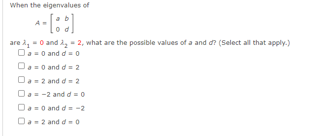 When the eigenvalues of
a b
A =
0 d
are 1, = 0 and 1, = 2, what are the possible values of a and d? (Select all that apply.)
O a = 0 and d = 0
O a = 0 and d = 2
O a = 2 and d = 2
O a = -2 and d = 0
O a = 0 and d = -2
O a = 2 and d = 0
%3D
