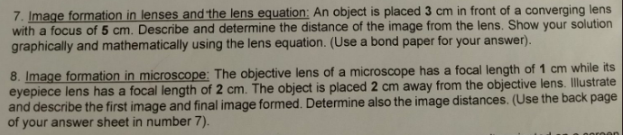 7. Image formation in lenses and the lens equation: An object is placed 3 cm in front of a converging lens
with a focus of 5 cm. Describe and determine the distance of the image from the lens. Show your solution
graphically and mathematically using the lens equation. (Use a bond paper for your answer).
8. Image formation in microscope: The objective lens of a microscope has a focal length of 1 cm while its
eyepiece lens has a focal length of 2 cm. The object is placed 2 cm away from the objective lens. Illustrate
and describe the first image and final image formed. Determine also the image distances. (Use the back page
of your answer sheet in number 7).
