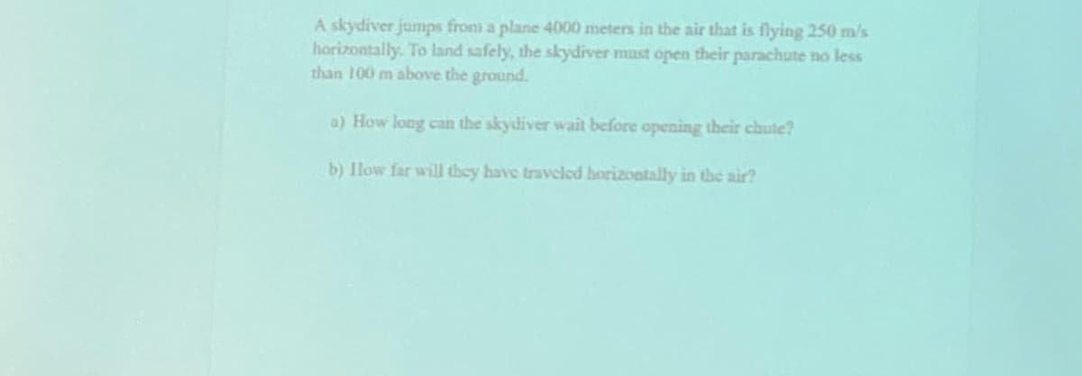 A skydiver jumps from a plane 4000 meters in the air that is flying 250 m/s
horizontally. To land safely, the skydiver must open their parachute no less
than 100 m above the ground.
a) How long can the skydiver wait before opening their chute?
b) llow far will they have traveled borizontally in the air?
