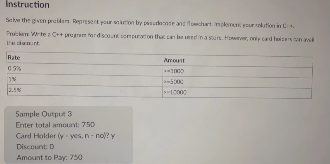 Instruction
Solve the given problem. Represent your solution by pseudocode and flowchart. Implement your solution in C++.
Problem: Write a C++ program for discount computation that can be used in a store. However, only card holders can avail
the discount.
Rate
Amount
0.5%
>=1000
1%
>=5000
2.5%
>=10000
Sample Output 3
Enter total amount: 750
Card Holder (y - yes, n - no)? y
Discount: 0
Amount to Pay: 750
