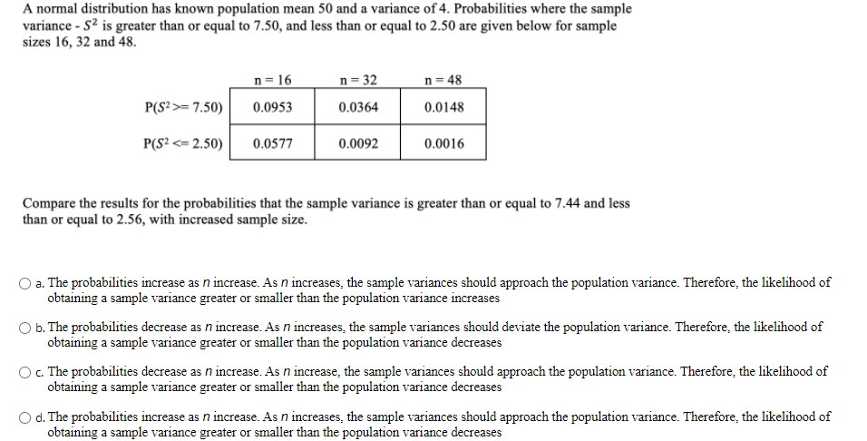 A normal distribution has known population mean 50 and a variance of 4. Probabilities where the sample
variance - S? is greater than or equal to 7.50, and less than or equal to 2.50 are given below for sample
sizes 16, 32 and 48.
n= 16
n= 32
n= 48
P(S²>= 7.50)
0.0953
0.0364
0.0148
P(S? <= 2.50)
0.0577
0.0092
0.0016
Compare the results for the probabilities that the sample variance is greater than or equal to 7.44 and less
than or equal to 2.56, with increased sample size.
a. The probabilities increase as n increase. As n increases, the sample variances should approach the population variance. Therefore, the likelihood of
obtaining a sample variance greater or smaller than the population variance increases
O b. The probabilities decrease as n increase. As n increases, the sample variances should deviate the population variance. Therefore, the likelihood of
obtaining a sample variance greater or smaller than the population variance decreases
O. The probabilities decrease as n increase. As n increase, the sample variances should approach the population variance. Therefore, the likelihood of
obtaining a sample variance greater or smaller than the population variance decreases
O d. The probabilities increase as n increase. As n increases, the sample variances should approach the population variance. Therefore, the likelihood of
obtaining a sample variance greater or smaller than the population variance decreases

