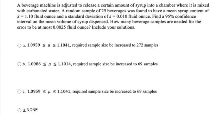 A beverage machine is adjusted to release a certain amount of syrup into a chamber where it is mixed
with carbonated water. A random sample of 25 beverages was found to have a mean syrup content of
= 1.10 fluid ounce and a standard deviation of s 0.010 fluid ounce. Find a 95% confidence
interval on the mean volume of syrup dispensed. How many beverage samples are needed for the
error to be at most 0.0025 fluid ounce? Include your solutions.
a. 1.0959 su s1.1041, required sample size be increased to 272 samples
Ob. 1.0986 Su S 1.1014, required sample size be increased to 69 samples
Oc 1.0959 Su S 1.1041, required sample size be increased to 69 samples
O d. NONE
