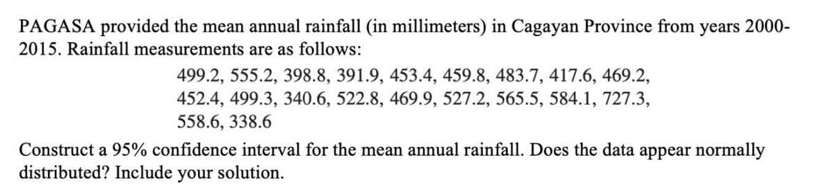PAGASA provided the mean annual rainfall (in millimeters) in Cagayan Province from years 2000-
2015. Rainfall measurements are as follows:
499.2, 555.2, 398.8, 391.9, 453.4, 459.8, 483.7, 417.6, 469.2,
452.4, 499.3, 340.6, 522.8, 469.9, 527.2, 565.5, 584.1, 727.3,
558.6, 338.6
Construct a 95% confidence interval for the mean annual rainfall. Does the data appear normally
distributed? Include your solution.
