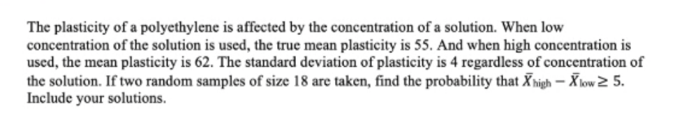 The plasticity of a polyethylene is affected by the concentration of a solution. When low
concentration of the solution is used, the true mean plasticity is 55. And when high concentration is
used, the mean plasticity is 62. The standard deviation of plasticity is 4 regardless of concentration of
the solution. If two random samples of size 18 are taken, find the probability that X igh – Xlow 2 5.
Include your solutions.

