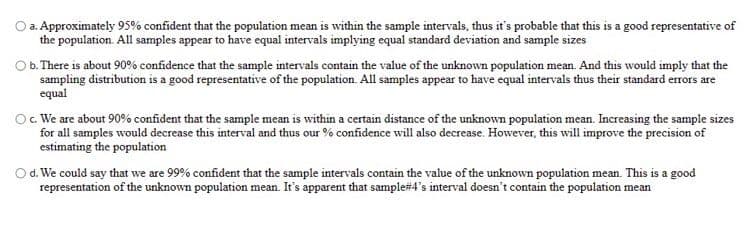 O a. Approximately 95% confident that the population mean is within the sample intervals, thus it's probable that this is a good representative of
the population. All samples appear to have equal intervals implying equal standard deviation and sample sizes
O b. There is about 90% confidence that the sample intervals contain the value of the unknown population mean. And this would imply that the
sampling distribution is a good representative of the population. All samples appear to have equal intervals thus their standard errors are
equal
Oc We are about 90% confident that the sample mean is within a certain distance of the unknown population mean. Increasing the sample sizes
for all samples would decrease this interval and thus our % confidence will also decrease. However, this will improve the precision of
estimating the population
Od. We could say that we are 99% confident that the sample intervals contain the value of the unknown population mean. This is a good
representation of the unknown population mean. It's apparent that sample#4's interval doesn't contain the population mean
