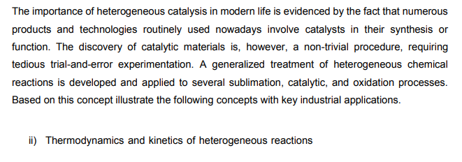 The importance of heterogeneous catalysis in modern life is evidenced by the fact that numerous
products and technologies routinely used nowadays involve catalysts in their synthesis or
function. The discovery of catalytic materials is, however, a non-trivial procedure, requiring
tedious trial-and-error experimentation. A generalized treatment of heterogeneous chemical
reactions is developed and applied to several sublimation, catalytic, and oxidation processes.
Based on this concept illustrate the following concepts with key industrial applications.
ii) Thermodynamics and kinetics of heterogeneous reactions
