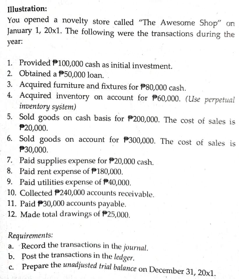 Prepare the unadjusted trial balance on December 31, 20x1.
Illustration:
You opened a novelty store called "The Awesome Shop" on
January 1, 20x1. The following were the transactions during the
year:
1. Provided P100,000 cash as initial investment.
2. Obtained a P50,000 loan.
3. Acquired furniture and fixtures for P80,000 cash.
4. Acquired inventory on account for P60,000. (Use perpetual
inventory system)
5. Sold goods on cash basis for P200,000. The cost of sales is
P20,000.
6. Sold goods on account for P300,000. The cost of sales is
P30,000.
7. Paid supplies expense for P20,000 cash.
8. Paid rent expense of P180,000.
9. Paid utilities expense of P40,000.
10. Collected P240,000 accounts receivable.
11. Paid P30,000 accounts payable.
12. Made total drawings of P25,000.
Requirements:
Record the transactions in the journal.
а.
b. Post the transactions in the ledger.
s Prepare the unadjusted trial balance on December 31, 20x1.
C.
