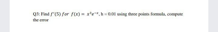 Q3: Find f'(5) for f(x) = x'e-x, h = 0.01 using three points formula, compute
%3D
the error
