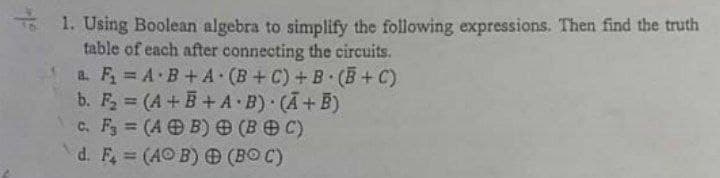 o 1. Using Boolean algebra to simplify the following expressions. Then find the truth
table of each after connecting the circuits.
a. F, A B+A (B+C)+B (B+C)
b. F, (A+B+A B) (A+B)
c. F, (A B) (BOC)
d. F, (AO B) (BO C)
%3D
%3D
