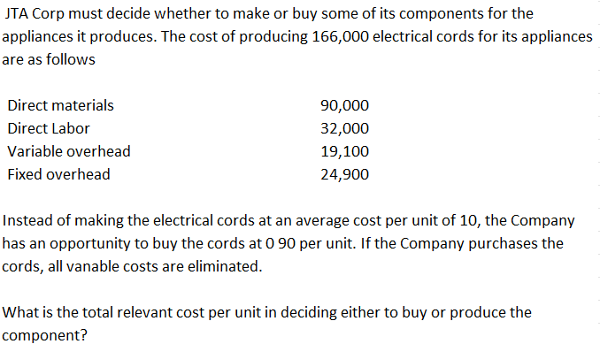 JTA Corp must decide whether to make or buy some of its components for the
appliances it produces. The cost of producing 166,000 electrical cords for its appliances
are as follows
Direct materials
90,000
Direct Labor
32,000
Variable overhead
19,100
Fixed overhead
24,900
Instead of making the electrical cords at an average cost per unit of 10, the Company
has an opportunity to buy the cords at 0 90 per unit. If the Company purchases the
cords, all vanable costs are eliminated.
What is the total relevant cost per unit in deciding either to buy or produce the
component?
