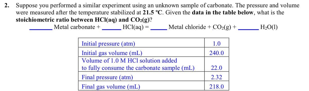 2. Suppose you performed a similar experiment using an unknown sample of carbonate. The pressure and volume
were measured after the temperature stabilized at 21.5 °C. Given the data in the table below, what is the
stoichiometric ratio between HCl(aq) and CO2(g)?
Metal carbonate +
HCl(aq) =
Metal chloride + CO2(g) +
H2O(1)
Initial pressure (atm)
1.0
Initial gas volume (mL)
240.0
Volume of 1.0 M HCl solution added
to fully consume the carbonate sample (mL)
22.0
Final pressure (atm)
2.32
Final gas volume (mL)
218.0
