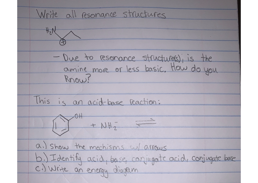 Write all resonance structures
H₂N
-
- Due to resonance structure(s); is the
or less basic. How do you.
amine more
Know?
This is an acid-base reaction:
-OH
+ Nh
al show the mechisms w/ arrows
b.) Identify acid, base, conjugate acid, conjugate base
c.) Write an energy diagram.