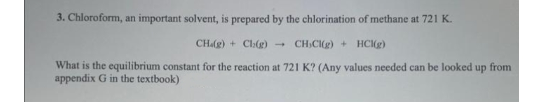 3. Chloroform, an important solvent, is prepared by the chlorination of methane at 721 K.
CHa(g) + Ch(g)
CH,CI(g) + HCI(g)
What is the equilibrium constant for the reaction at 721 K? (Any values needed can be looked
appendix G in the textbook)
up
from
