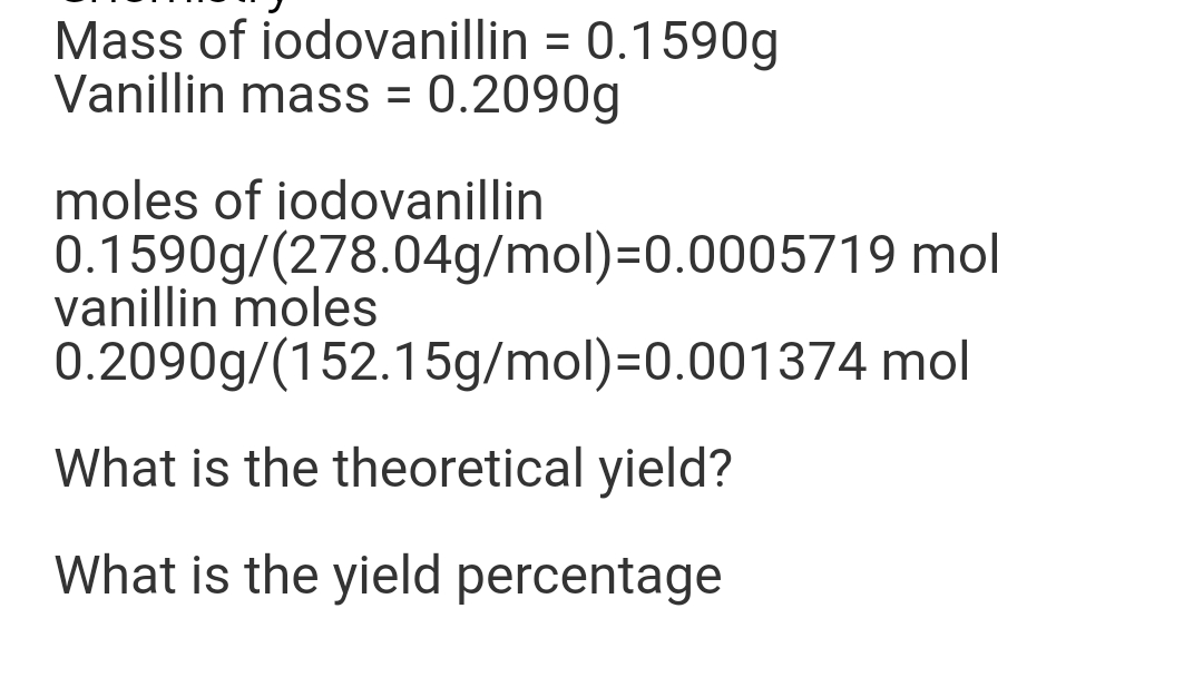 Mass of iodovanillin = 0.1590g
Vanillin mass = 0.2090g
moles of iodovanillin
0.1590g/(278.04g/mol)=0.0005719 mol
vanillin moles
0.2090g/(152.15g/mol)=0.001374 mol
What is the theoretical yield?
What is the yield percentage