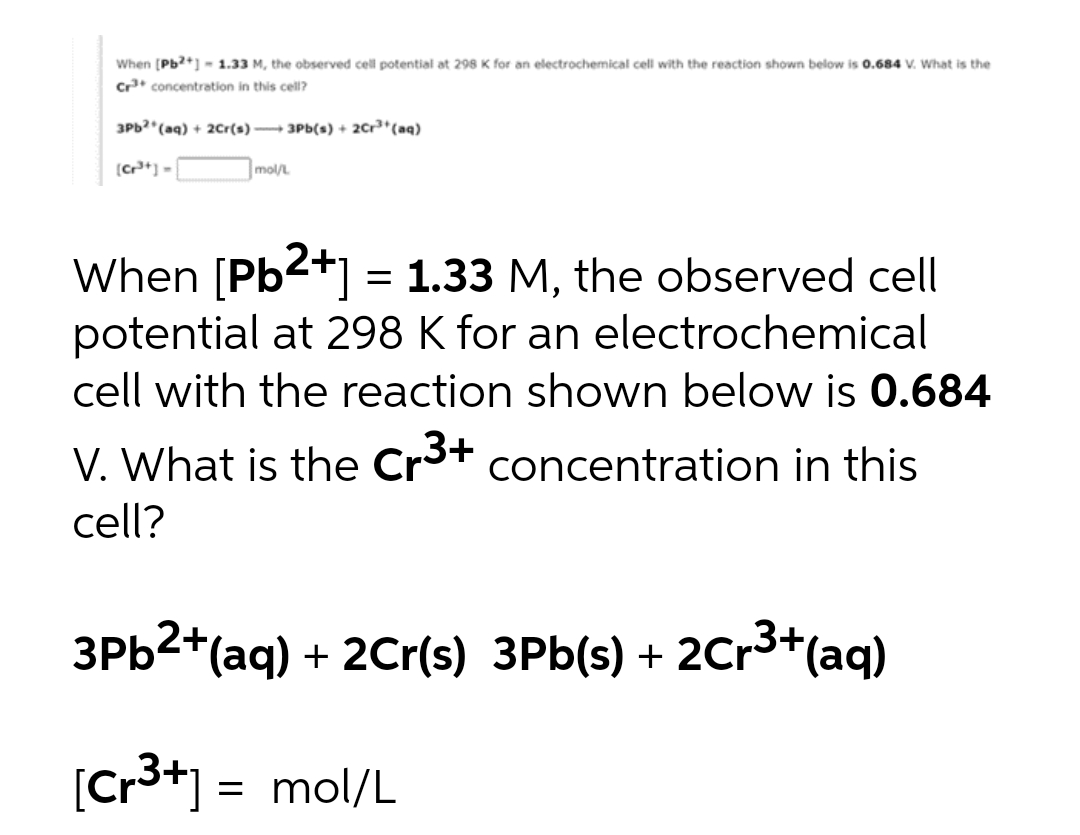 When [Pb2+] - 1.33 M, the observed cell potential at 298 K for an electrochemical cell with the reaction shown below is 0.684 V. What is the
Cr³+ concentration in this cell?
3Pb2+ (aq) + 2Cr(s) 3Pb(s) + 2Cr³+ (aq)
[Cr³+] =
mol/L
When [Pb²+] = 1.33 M, the observed cell
potential at 298 K for an electrochemical
cell with the reaction shown below is 0.684
V. What is the Cr³+ concentration in this
cell?
3Pb²+(aq) + 2Cr(s) 3Pb(s) + 2Cr³+ (aq)
[Cr³+] = mol/L