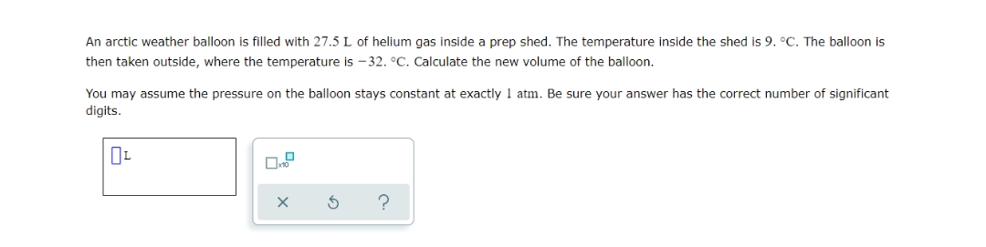 An arctic weather balloon is filled with 27.5 L of helium gas inside a prep shed. The temperature inside the shed is 9. °C. The balloon is
then taken outside, where the temperature is -32. °C. Calculate the new volume of the balloon.
You may assume the pressure on the balloon stays constant at exactly 1 atm. Be sure your answer has the correct number of significant
digits.
0L
0
x10
X
?
S