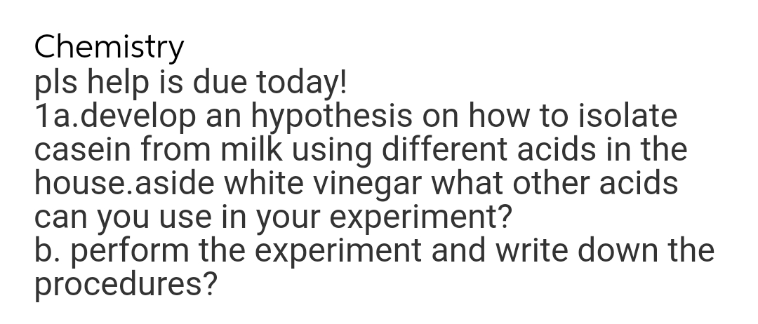 Chemistry
pls help is due today!
1a.develop an hypothesis on how to isolate
casein from milk using different acids in the
house.aside white vinegar what other acids
can you use in your experiment?
b. perform the experiment and write down the
procedures?
