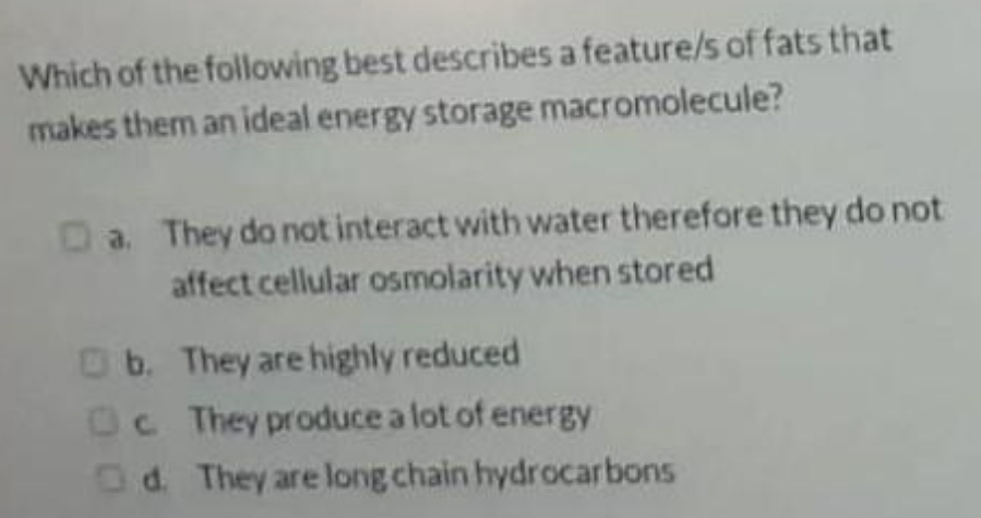 Which of the
following best describes a feature/s of fats that
makes them an ideal energy storage macromolecule?
Da. They do not interact with water therefore they do not
affect cellular osmolarity when stored
b.
They are highly reduced
Oc They produce a lot of energy
Od. They are long chain hydrocarbons
