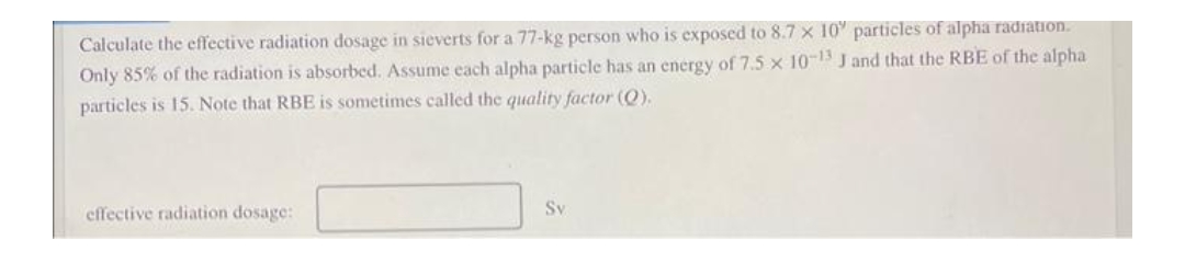 Calculate the effective radiation dosage in sieverts for a 77-kg person who is exposed to 8.7 x 10' particles of alpha radiation.
Only 85% of the radiation is absorbed. Assume each alpha particle has an energy of 7.5 x 10-1 J and that the RBE of the alpha
particles is 15. Note that RBE is sometimes called the quality factor (Q).
effective radiation dosage:
Sv
