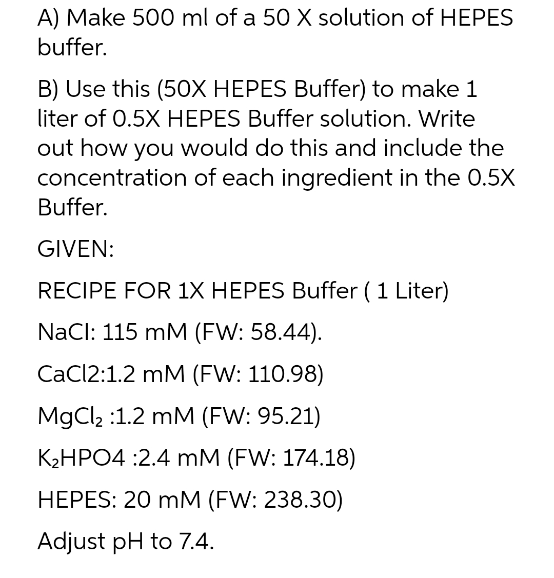 A) Make 500 ml of a 50 X solution of HEPES
buffer.
B) Use this (50X HEPES Buffer) to make 1
liter of 0.5X HEPES Buffer solution. Write
out how you would do this and include the
concentration of each ingredient in the 0.5X
Buffer.
GIVEN:
RECIPE FOR 1X HEPES Buffer ( 1 Liter)
NaCl: 115 mM (FW: 58.44).
CaCl2:1.2 mM (FW: 110.98)
MgCl₂ :1.2 mM (FW: 95.21)
K₂HPO4 :2.4 mM (FW: 174.18)
HEPES: 20 mM (FW: 238.30)
Adjust pH to 7.4.