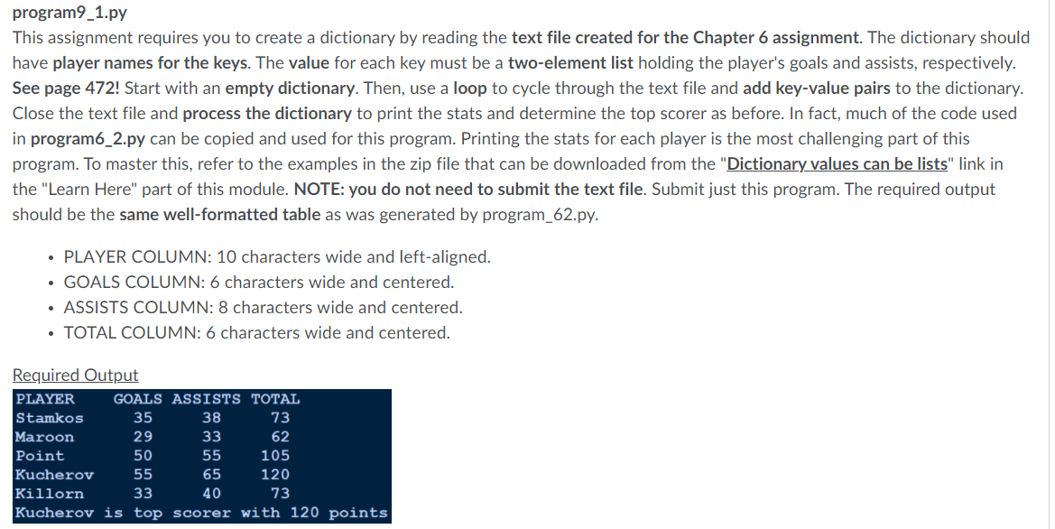 program9_1.py
This assignment requires you to create a dictionary by reading the text file created for the Chapter 6 assignment. The dictionary should
have player names for the keys. The value for each key must be a two-element list holding the player's goals and assists, respectively.
See page 472! Start with an empty dictionary. Then, use a loop to cycle through the text file and add key-value pairs to the dictionary.
Close the text file and process the dictionary to print the stats and determine the top scorer as before. In fact, much of the code used
in program6_2.py can be copied and used for this program. Printing the stats for each player is the most challenging part of this
program. To master this, refer to the examples in the zip file that can be downloaded from the "Dictionary values can be lists" link in
the "Learn Here" part of this module. NOTE: you do not need to submit the text file. Submit just this program. The required output
should be the same well-formatted table as was generated by program_62.py.
• PLAYER COLUMN: 10 characters wide and left-aligned.
• GOALS COLUMN: 6 characters wide and centered.
• ASSISTS COLUMN: 8 characters wide and centered.
• TOTAL COLUMN: 6 characters wide and centered.
Required Output
PLAYER
GOALS ASSISTS TOTAL
Stamkos
35
38
73
Maroon
29
33
62
Point
50
55
105
Kucherov
55
65
120
Killorn
33
40
73
Kucherov is top scorer with 120 points
