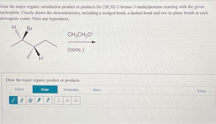 Draw the major organic substitution product or products for (2R,3S)-2-bromo-3-methylpentane reacting with the given
nucleophile. Clearly drawn the stereochemistry, including a wedged bond, a dashed bond and two in-plane bonds at each
stereogenic center. Omit any byproducts.
H
Br
...till
H
CH3CH₂O
(conc.)
Draw the major organic product or products.
Select
Templates
Draw
C H 0
More
Erase