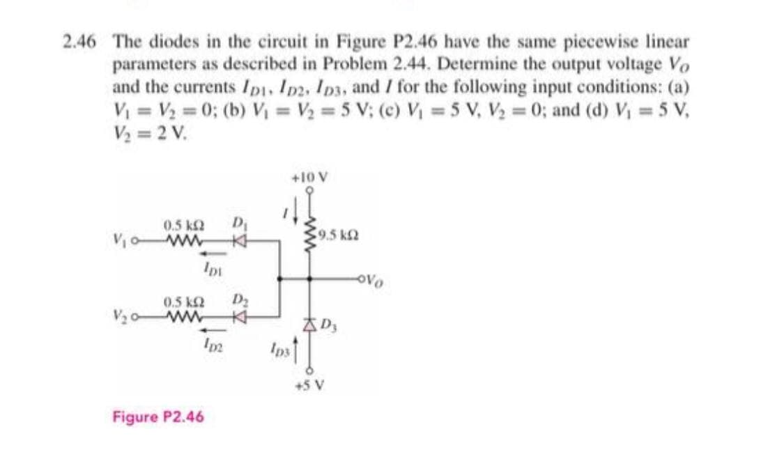 2.46 The diodes in the circuit in Figure P2.46 have the same piecewise linear
parameters as described in Problem 2.44. Determine the output voltage Vo
and the currents Ipı, Im2, Ipa, and / for the following input conditions: (a)
V = V2 = 0; (b) Vi = V2 = 5 V; (c) V = 5 V, V2 0; and (d) V 5 V,
V2 = 2 V.
%3D
+10 V
0.5 k2
Da
9,5 k2
Voww
本
oVo
0.5 k2
D2
V20 ww
本
Inst
+5 V
Figure P2.46
