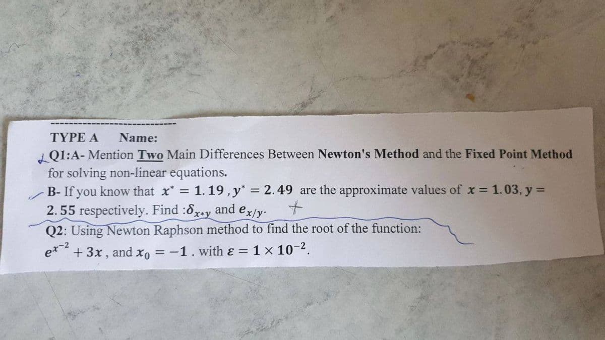 TYPE A
Name:
i Q1:A- Mention Two Main Differences Between Newton's Method and the Fixed Point Method
for solving non-linear equations.
B- If you know that x* = 1.19,y* = 2.49 are the approximate values of x = 1.03, y =
2.55 respectively. Find :6x-y and ex/y.
Q2: Using Newton Raphson method to find the root of the function:
%3D
%3D
e*" + 3x, and xo = -1. with ɛ = 1 x 10-2.
