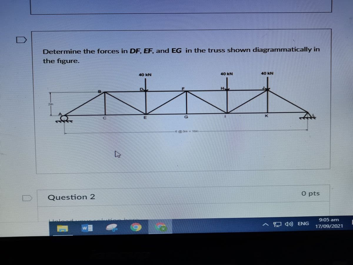 Determine the forces in DF, EF, and EG in the truss shown diagrammatically in
the figure.
40 kN
40KN
40 kN
E
O pts
Question 2
9:05 am
A ) ENG
17/09/2021
