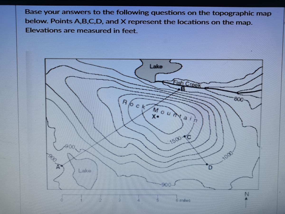 Base your answers to the following questions on the topographic map
below. Points A,B,C,D, and X represent the locations on the map.
Elevations are measured in feet.
Lake
Fish Creek
B
Rock/M ouNain
800
X•
1500
1000
Lake
-900
900
