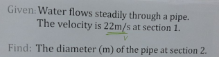 Given: Water flows steadily through a pipe.
The velocity is 22m/s at section 1.
V.
Find: The diameter (m) of the pipe at section 2.
