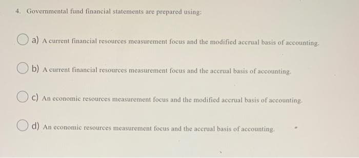 4. Governmental fund financial statements are prepared using:
a) A current financial resources measurement focus and the modified accrual basis of accounting.
b) A current financial resources measurement focus and the accrual basis of accounting.
O c) An economic resources measurement focus and the modified accrual basis of accounting.
d) An economic resources measurement focus and the accrual basis of accounting.
