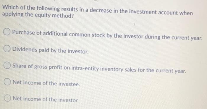 Which of the following results in a decrease in the investment account when
applying the equity method?
Purchase of additional common stock by the investor during the current year.
Dividends paid by the investor.
Share of gross profit on intra-entity inventory sales for the current year.
Net income of the investee.
Net income of the investor.
