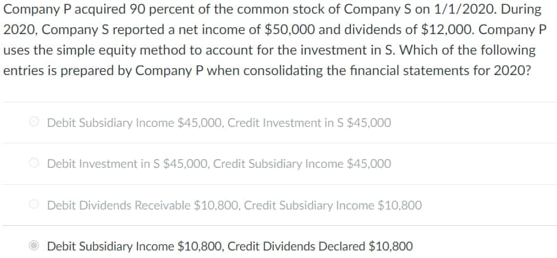 Company P acquired 90 percent of the common stock of Company S on 1/1/2020. During
2020, Company S reported a net income of $50,000 and dividends of $12,000. Company P
uses the simple equity method to account for the investment in S. Which of the following
entries is prepared by Company P when consolidating the financial statements for 2020?
Debit Subsidiary Income $45,000, Credit Investment in S $45,000
Debit Investment in S $45,000, Credit Subsidiary Income $45,000
Debit Dividends Receivable $10,800, Credit Subsidiary Income $10,800
Debit Subsidiary Income $10,800, Credit Dividends Declared $10,800
