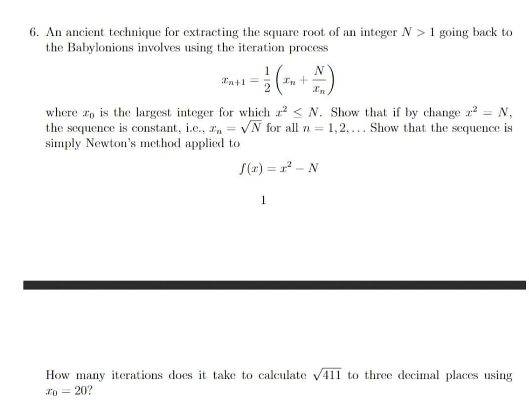 An ancient technique for extracting the square root of an integer N > 1 going back to
the Babylonions involves using the iteration
process
N
1
Xn +-
2
In+1 =
In
where ro is the largest integer for which x2 < N. Show that if by change x²
the sequence is constant, i.e., x„ = /N for all n =
simply Newton's method applied to
N,
1, 2, ... Show that the sequence is
%3D
f(x) = x² – N
1
How many iterations does it take to calculate v411 to three decimal places using
xo = 20?
